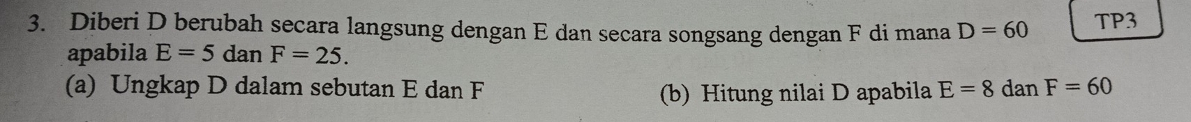 Diberi D berubah secara langsung dengan E dan secara songsang dengan F di mana D=60 TP3 
apabila E=5 dan F=25. 
(a) Ungkap D dalam sebutan E dan F E=8danF=60
(b) Hitung nilai D apabila