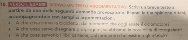 VERSO L'ESAME SCRIVO UN TESTO ARGOMENTATIVO Scrivi un breve testo a 
partire da una delle seguenti domande provocatorie. Esponi la tua opinione o tesi, 
accompagnandola con semplici argomentazioni. 
A che cosa serve la bicicletta, dal momento che oggi esiste il ciclomotore? 
> A che cosa serve disegnare o dipingere, se abbiamo la possibilità di fotografare? 
> A che cosa servono i libri cartacei, dal momento che esistono gli e-book?