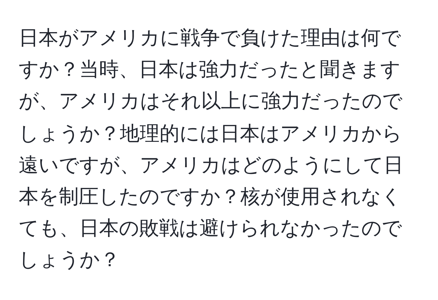 日本がアメリカに戦争で負けた理由は何ですか？当時、日本は強力だったと聞きますが、アメリカはそれ以上に強力だったのでしょうか？地理的には日本はアメリカから遠いですが、アメリカはどのようにして日本を制圧したのですか？核が使用されなくても、日本の敗戦は避けられなかったのでしょうか？