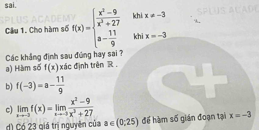 sai.
Câu 1. Cho hàm số f(x)=beginarrayl  (x^2-9)/x^3+27  a- 11/9 endarray. khi x!= -3
khi x=-3
Các khẳng định sau đúng hay sai ?
a) Hàm số f(x) xác định trên R.
b) f(-3)=a- 11/9 
c) limlimits _xto -3f(x)=limlimits _xto -3 (x^2-9)/x^3+27 
d) Có 23 giá trị nguyên của a∈ (0;25) để hàm số gián đoạn tại x=-3