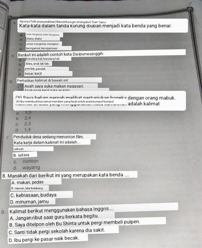 Nyonya Tulik (menverahkan) Bausastra ingin (mençatur) Tuan Tamo
Kata-kata dalam tanda kurung diuban menjadi kata benda yang benar.
a untuk mengelola, untuk menyajikan
D. diatur diatur
c untuk mengelola, mengatur
d terorg an is ic,tero rgan isasi
Berikut ini adalah contoh kata Dwipunwainggih:
berulang kali, berulang kali
b lelara, anak laki-laki
c. pendek pendek
d besar, kecil
6. Perhatikan kalimat di bawah ini!
(1) Ayah saya suka makan nagasari.
Anskansk bacil cuks ae krim
(3) Sava belum pernah melihat pertuniukan boneke dengan orang mabuk.
(4) I bu membuat kue semar mendem yang lezat untuk acara kumpul-kumpul. adalah kalimat
a 1, 3
b. 2, 4
c. 2, 3
d. 1, 4
Penduduk desa sedang menonton film.
Kata kerja dalam kalimat ini adalah...
seb uah .
B. setara
c. nonton
d. wayang
8. Manakah dari berikut ini yang merupakan kata benda ....
A. makan, pedas
B. sapuan, latar belakang
C. kebiasaan, budaya
D. minuman, jamu
9. Kalimat berikut menggunakan bahasa Inggris....
A. Jangan ribut saat guru berkata begitu.
B. Saya ditelpon oleh Bu Shinta untuk pergi membeli pulpen.
C. Santi tidak pergi sekolah karena dia sakit.
D. Ibu pergi ke pasar naik becak.