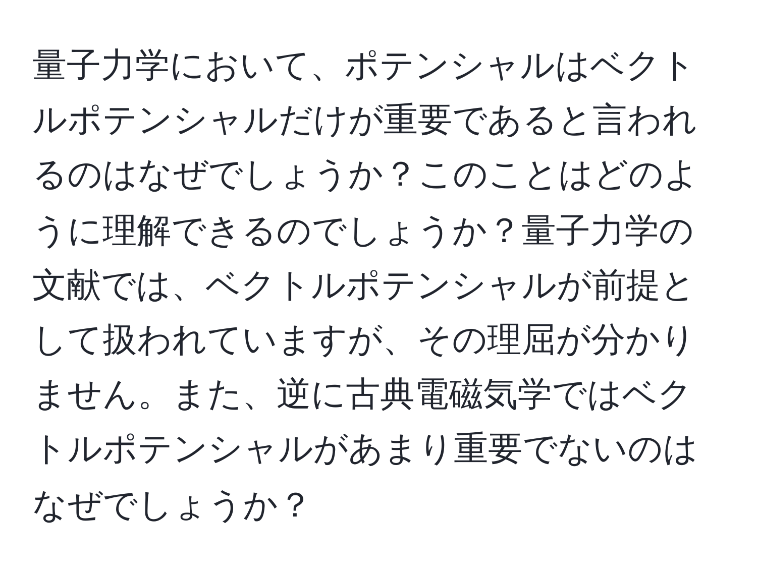 量子力学において、ポテンシャルはベクトルポテンシャルだけが重要であると言われるのはなぜでしょうか？このことはどのように理解できるのでしょうか？量子力学の文献では、ベクトルポテンシャルが前提として扱われていますが、その理屈が分かりません。また、逆に古典電磁気学ではベクトルポテンシャルがあまり重要でないのはなぜでしょうか？