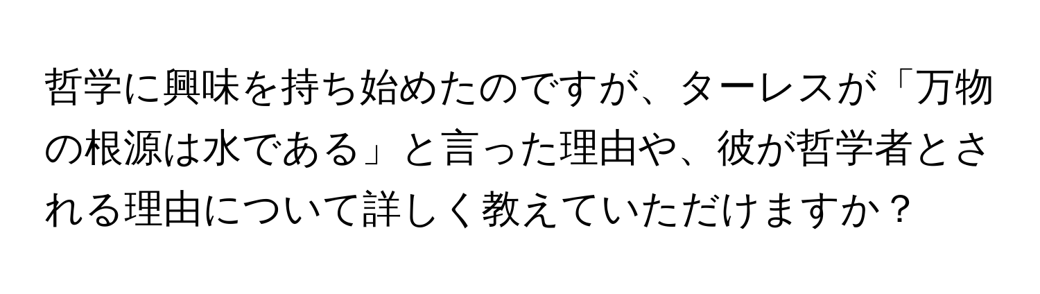 哲学に興味を持ち始めたのですが、ターレスが「万物の根源は水である」と言った理由や、彼が哲学者とされる理由について詳しく教えていただけますか？