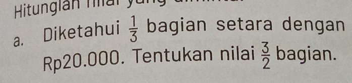 Hitungian nai yung 
a. Diketahui  1/3  bagian setara dengan
Rp20.000. Tentukan nilai  3/2  bagian.