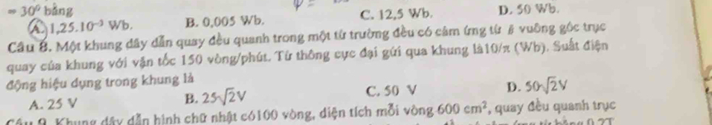 Rightarrow 30° bằng D. 50 Wb.
a 1,25.10^(-3)Wb. B. 0,005 Wb. C. 12,5 Wb.
Câu B. Một khung đây dẫn quay đều quanh trong một từ trường đều có cảm ứng từ # vuỡng gốc trục
quay của khung với vận tốc 150 vòng /phút. Từ thông cực đại gứi qua khung là10/π (Wh). Suất điện
động hiệu dụng trong khung là
C. 50 V
A. 25 V B. 25sqrt(2)V D. 50sqrt(2)V
9 Khung dây dẫn hình chữ nhật có100 vòng, diện tích mỗi vòng 600cm^2 , quay đều quanh trục