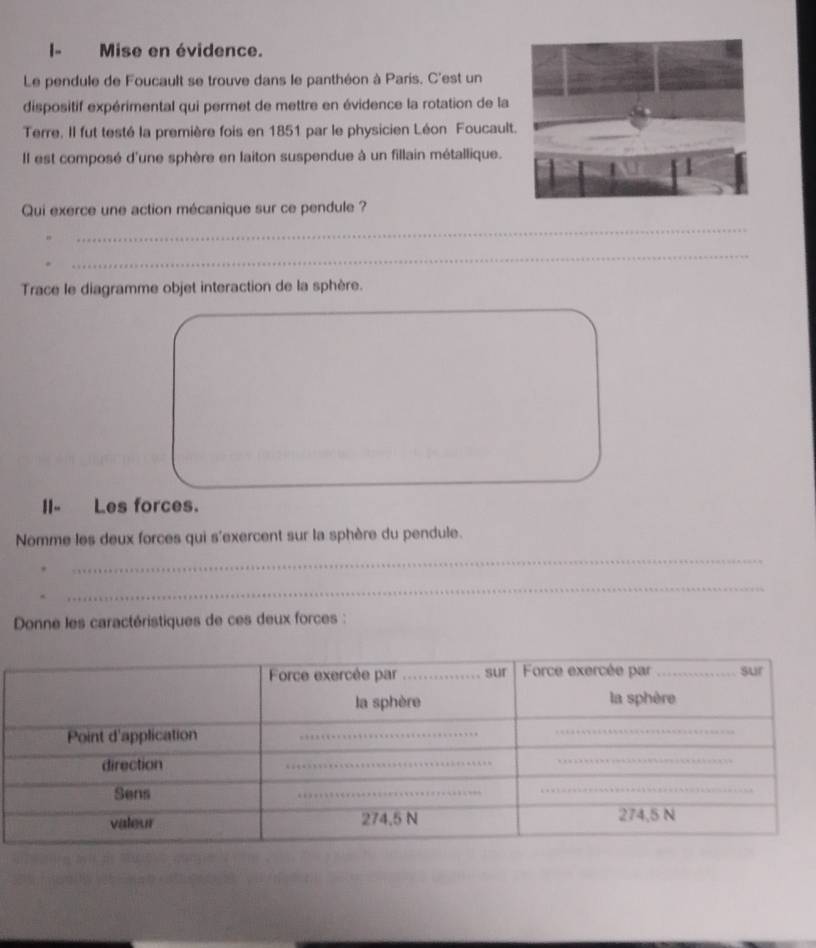 Mise en évidence. 
Le pendule de Foucault se trouve dans le panthéon à Paris. C'est un 
dispositif expérimental qui permet de mettre en évidence la rotation de la 
Terre. Il fut testé la première fois en 1851 par le physicien Léon Foucaul 
Il est composé d'une sphère en laiton suspendue à un fillain métallique. 
Qui exerce une action mécanique sur ce pendule ? 
_ 
_ 
Trace le diagramme objet interaction de la sphère. 
II- Les forces. 
Nomme les deux forces qui s'exercent sur la sphère du pendule. 
_ 
_ 
Donne les caractéristiques de ces deux forces :
