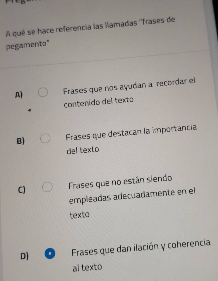 A qué se hace referencia las llamadas "frases de
pegamento”
A)
Frases que nos ayudan a recordar el
contenido del texto
B)
Frases que destacan la importancia
del texto
C)
Frases que no están siendo
empleadas adecuadamente en el
texto
D)
Frases que dan ilación y coherencia
al texto