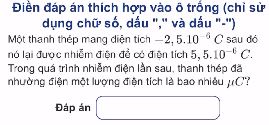 Điền đáp án thích hợp vào ô trống (chỉ sử 
dụng chữ số, dấu "," và dấu "-") 
Một thanh thép mang điện tích -2,5.10^(-6)C sau đó 
nó lại được nhiễm điện để có điện tích 5,5.10^(-6)C. 
Trong quá trình nhiễm điện lần sau, thanh thép đã 
nhường điện một lượng điện tích là bao nhiêu μC? 
Đáp án