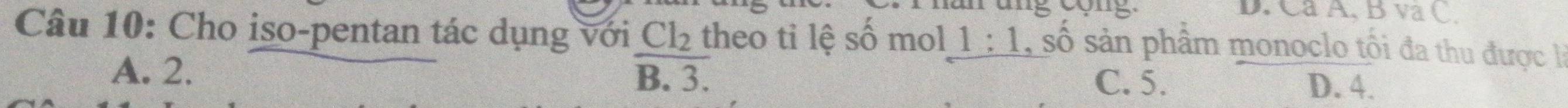 Ca A, B va C.
Câu 10: Cho iso-pentan tác dụng với Cl_2 theo ti lệ số mol 1:1 , số sản phẩm monoclo tối đa thu được là
A. 2. B. 3. C. 5. D. 4.
