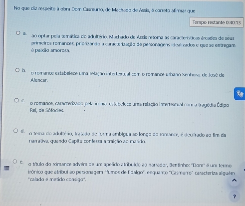 No que diz respeito à obra Dom Casmurro, de Machado de Assis, é correto afirmar que
Tempo restante 0:40:13
a. ao optar pela temática do adultério, Machado de Assis retoma as características árcades de seus
primeiros romances, priorizando a caracterização de personagens idealizados e que se entregam
à paixão amorosa.
b. o romance estabelece uma relação intertextual com o romance urbano Senhora, de José de
Alencar.
C. o romance, caracterizado pela ironia, estabelece uma relação intertextual com a tragédia Édipo
Rei, de Sófocles.
d. o tema do adultério, tratado de forma ambígua ao longo do romance, é decifrado ao fim da
narrativa, quando Capitu confessa a traição ao marido.
e. o título do romance advém de um apelido atribuído ao narrador, Bentinho: "Dom" é um termo
irônico que atribui ao personagem "fumos de fidalgo", enquanto "Casmurro' caracteriza alguém
"calado e metido consigo".
?