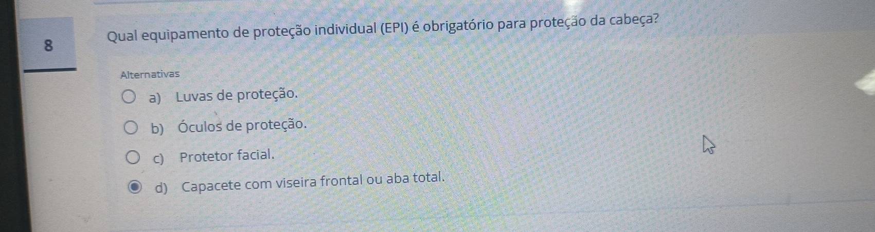 Qual equipamento de proteção individual (EPI) é obrigatório para proteção da cabeça?
Alternativas
a) Luvas de proteção.
b) Óculos de proteção.
c) Protetor facial.
d) Capacete com viseira frontal ou aba total.