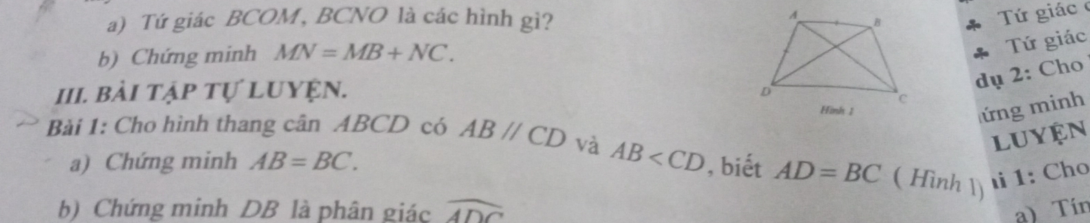 Tứ giác BCOM, BCNO là các hình gì? 
Tứ giác 
b) Chứng minh MN=MB+NC. 
Tứ giác 
III. bài tập tự luyện. 
dụ 2: Cho 
ứng minh 
Bài 1: Cho hình thang cân ABCD có ABparallel CD và 
luyện 
a) Chứng minh AB=BC. AB , biết AD=BC ( Hình 1) 
1: Cho 
b) Chứng minh DB là phân giác widehat ADC a) Tín