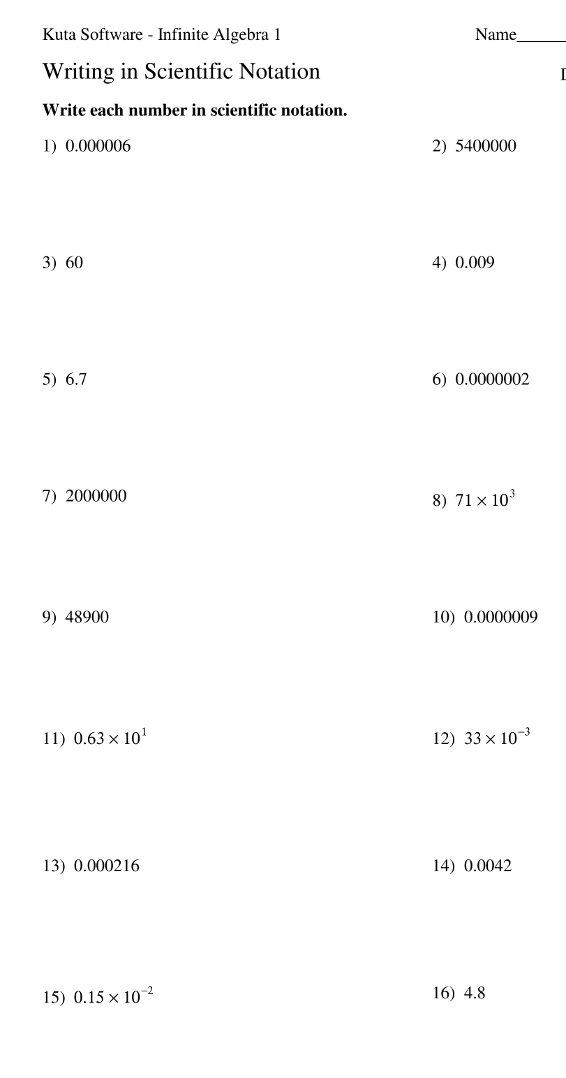 Kuta Software - Infinite Algebra 1 Name_ 
Writing in Scientific Notation 
I 
Write each number in scientific notation. 
1) 0.000006 2) 5400000
3) 60 4) 0.009
5) 6.7 6) 0.0000002
7) 2000000 71* 10^3
8) 
9) 48900 10) 0.0000009
11) 0.63* 10^1 12) 33* 10^(-3)
13) 0.000216 14) 0.0042
15) 0.15* 10^(-2) 16) 4.8