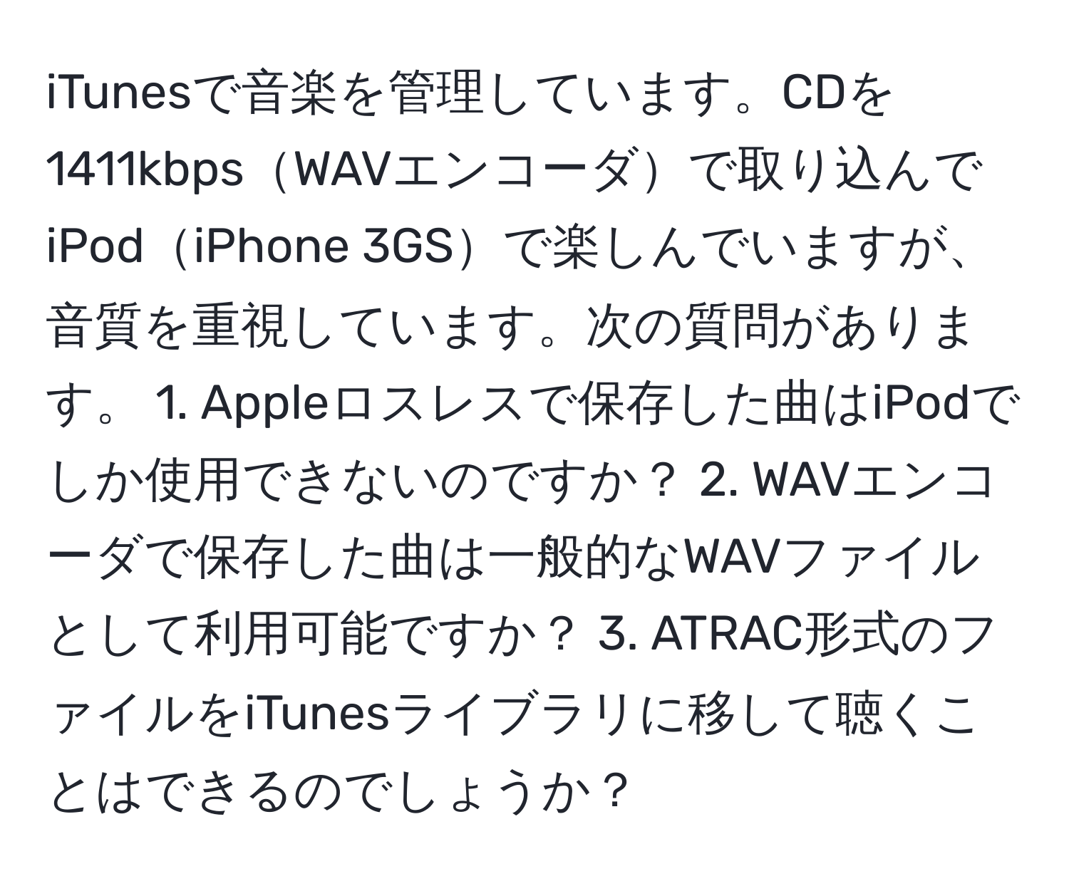 iTunesで音楽を管理しています。CDを1411kbpsWAVエンコーダで取り込んでiPodiPhone 3GSで楽しんでいますが、音質を重視しています。次の質問があります。 1. Appleロスレスで保存した曲はiPodでしか使用できないのですか？ 2. WAVエンコーダで保存した曲は一般的なWAVファイルとして利用可能ですか？ 3. ATRAC形式のファイルをiTunesライブラリに移して聴くことはできるのでしょうか？