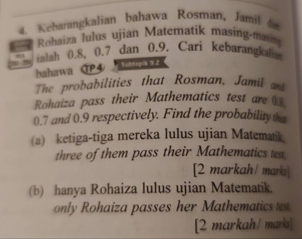 Kebarangkalian bahawa Rosman, Jamil dan 
a * Rohaíza lulus ujian Matematik masing-masing 
ialah 0.8, 0.7 dan 0.9. Cari kebarangkalian 
es 
bahawa ⑰P④ Subtopik 9.2
The probabilities that Rosman, Jamil and 
Rohaiza pass their Mathematics test are 0.8.
0.7 and 0.9 respectively. Find the probability that 
(a) ketiga-tiga mereka lulus ujian Matematik. 
three of them pass their Mathematics test 
[2 markah/ marks] 
(b) hanya Rohaiza lulus ujian Matematik. 
only Rohaiza passes her Mathematics test. 
[2 markah / marks]