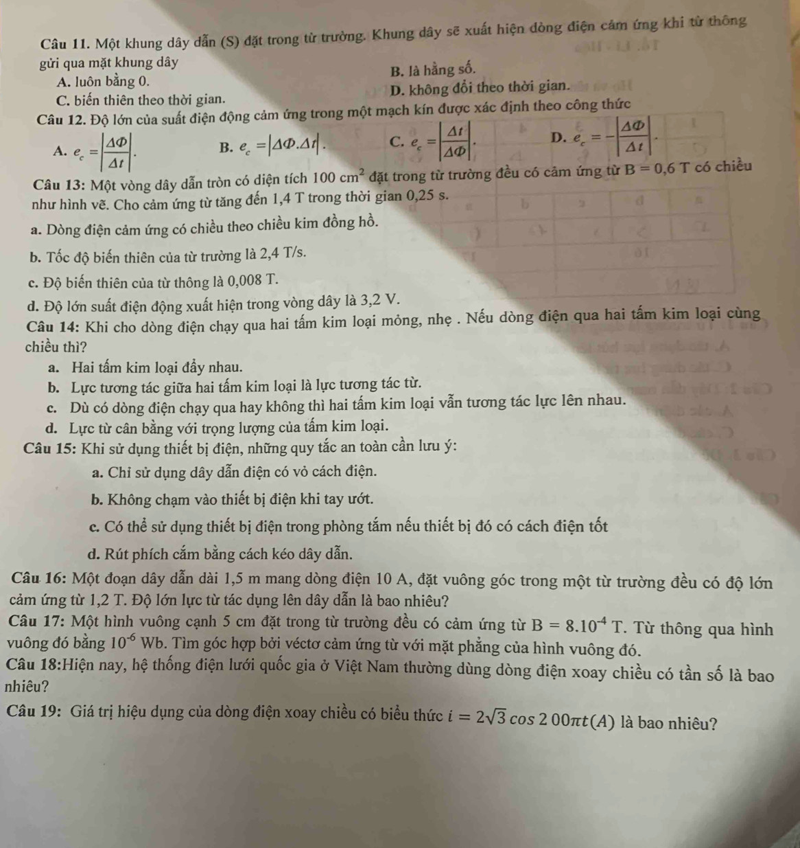 Một khung dây dẫn (S) đặt trong từ trường. Khung dây sẽ xuất hiện dòng điện cảm ứng khi từ thông
gửi qua mặt khung dây
A. luôn bằng 0. B. là hằng số.
C. biến thiên theo thời gian. D. không đổi theo thời gian.
Câu 12. Độ lớn của suất điện động cảm ứng trong một mạch kín được xác định theo công thức
A. e_c=| Delta Phi /Delta t |.
B. e_c=|△ Phi .△ t|. C. e_c=| △ t/△ Phi  |. D. e_c=-| △ Phi /△ t |.
Câu 13: Một vòng dây dẫn tròn có diện tích 100cm^2 đặt trong từ trường đều có cảm ứng từ B=0,6T có chiều
như hình vẽ. Cho cảm ứng từ tăng đến 1,4 T trong thời gian 0,25 s.
a. Dòng điện cảm ứng có chiều theo chiều kim đồng hồ.
b. Tốc độ biến thiên của từ trường là 2,4 T/s.
c. Độ biến thiên của từ thông là 0,008 T.
d. Độ lớn suất điện động xuất hiện trong vòng dây là 3,2 V.
Câu 14: Khi cho dòng điện chạy qua hai tấm kim loại mỏng, nhẹ . Nếu dòng điện qua hai tấm kim loại cùng
chiều thì?
a. Hai tấm kim loại đầy nhau.
b. Lực tương tác giữa hai tấm kim loại là lực tương tác từ.
c. Dù có dòng điện chạy qua hay không thì hai tấm kim loại vẫn tương tác lực lên nhau.
d. Lực từ cân bằng với trọng lượng của tấm kim loại.
Câu 15: Khi sử dụng thiết bị điện, những quy tắc an toàn cần lưu ý:
a. Chỉ sử dụng dây dẫn điện có vỏ cách điện.
b. Không chạm vào thiết bị điện khi tay ướt.
c. Có thể sử dụng thiết bị điện trong phòng tắm nếu thiết bị đó có cách điện tốt
d. Rút phích cắm bằng cách kéo dây dẫn.
Câu 16: Một đoạn dây dẫn dài 1,5 m mang dòng điện 10 A, đặt vuông góc trong một từ trường đều có độ lớn
cảm ứng từ 1,2 T. Độ lớn lực từ tác dụng lên dây dẫn là bao nhiêu?
Câu 17: Một hình vuông cạnh 5 cm đặt trong từ trường đều có cảm ứng từ B=8.10^(-4)T. Từ thông qua hình
vuông đó bằng 10^(-6)Wb 6. Tìm góc hợp bởi véctơ cảm ứng từ với mặt phẳng của hình vuông đó.
Câu 18:Hiện nay, hệ thống điện lưới quốc gia ở Việt Nam thường dùng dòng điện xoay chiều có tần số là bao
nhiêu?
Câu 19: Giá trị hiệu dụng của dòng điện xoay chiều có biểu thức i=2sqrt(3)cos 200π t(A) là bao nhiêu?