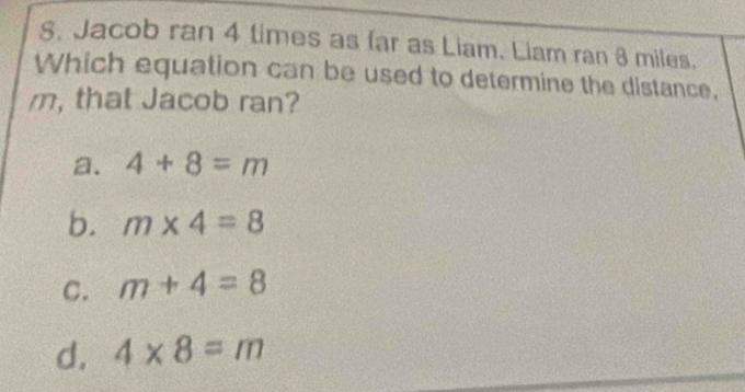 Jacob ran 4 times as far as Liam. Liam ran 8 miles.
Which equation can be used to determine the distance,
m, that Jacob ran?
a. 4+8=m
b. m* 4=8
C. m+4=8
d, 4* 8=m