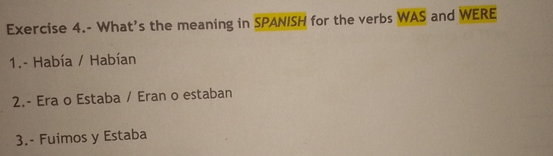 Exercise 4.- What's the meaning in SPANISH for the verbs WAS and WERE 
1.- Había / Habían 
2.- Era o Estaba / Eran o estaban 
3.- Fuimos y Estaba