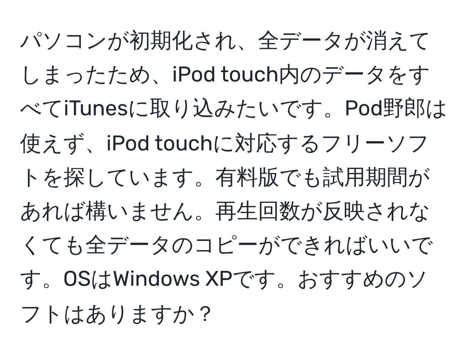 パソコンが初期化され、全データが消えてしまったため、iPod touch内のデータをすべてiTunesに取り込みたいです。Pod野郎は使えず、iPod touchに対応するフリーソフトを探しています。有料版でも試用期間があれば構いません。再生回数が反映されなくても全データのコピーができればいいです。OSはWindows XPです。おすすめのソフトはありますか？