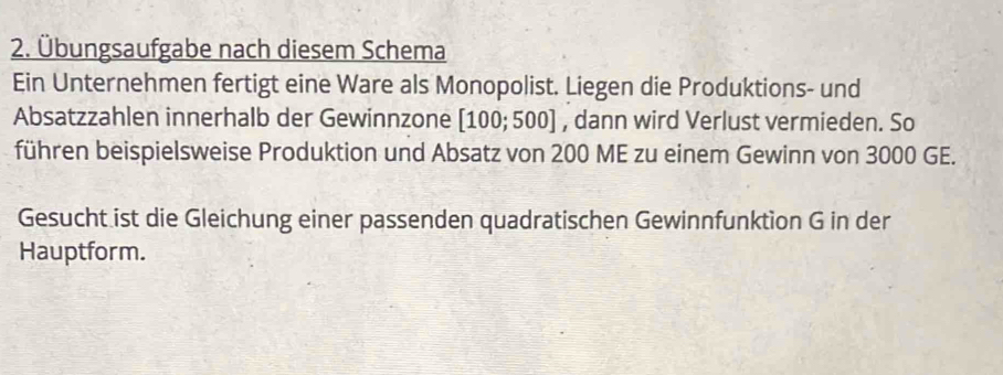 Übungsaufgabe nach diesem Schema 
Ein Unternehmen fertigt eine Ware als Monopolist. Liegen die Produktions- und 
Absatzzahlen innerhalb der Gewinnzone [100; 500] , dann wird Verlust vermieden. So 
führen beispielsweise Produktion und Absatz von 200 ME zu einem Gewinn von 3000 GE. 
Gesucht ist die Gleichung einer passenden quadratischen Gewinnfunktion G in der 
Hauptform.