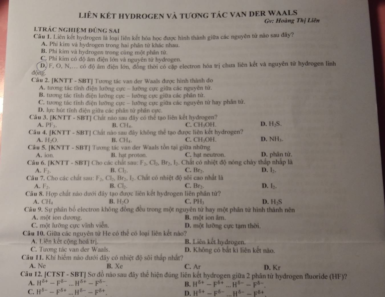 LiÊN KÉT HYDROGEN Và tươnG tÁC VAN DER WAALS
Gv: Hoàng Thị Liên
ltrÁC nGHiệM đúnG SAi
Câu 1. Liên kết hydrogen là loại liên kết hóa học được hình thành giữa các nguyên tử nào sau đây?
A. Phi kim và hydrogen trong hai phân tử khác nhau.
B. Phi kim và hydrogen trong cùng một phân tử.
C. Phí kim có độ âm điện lớn và nguyên tử hydrogen.
DJ F, O, N,... có độ âm điện lớn, đồng thời có cặp electron hóa trị chưa liên kết và nguyên tử hydrogen linh
động
Câu 2. [KNTT - SBT] Tương tác van der Waals được hình thành do
A. tương tác tĩnh điện lưỡng cực - lưỡng cực giữa các nguyên tử.
B. tương tác tĩnh điện lưỡng cực - lưỡng cực giữa các phân tử.
C. tương tác tĩnh điện lưỡng cực - lưỡng cực giữa các nguyên tử hay phân tử.
D. lực hút tĩnh điện giữa các phân tử phân cực.
Câu 3. [KNTT - SBT] Chất nào sau đây có thể tạo liên kết hydrogen?
A. PF_3. B. CH_4. C. CH_3OH D. H_2S.
Câu 4. [KN TT-SBT| [ Chất nào sau đây không thể tạo được liên kết hydrogen?  
A. H_2O. B. CH_4. C. CH_3OH. D. surd H_3;
Câu 5. [K NTT-SBT ] Tương tác van der Waals tồn tại giữa những
A. ion. B. hat proton. C. hạt neutron. D. phân tử.
Câu 6. [KNTT - SBT | Cho các chất sau: F_2,Cl_2,Br_2,I_2. Chất có nhiệt độ nóng chảy thấp nhấp là
A. F_2. B. Cl_2. C. Br_2. D. I_2.
Câu 7. Cho các chất sau: F_2,Cl_2,Br_2,I_2. Chất có nhiệt độ sôi cao nhất là
A. F_2. B. Cl_2. C. Br_2. D. I_2.
Câu 8. Hợp chất nào dưới đây tạo được liên kết hydrogen liên phân tử?
A. CH_4 B. H_2O C. PH_3 D. H_2S
Câu 9. Sự phân bố electron không đồng đều trong một nguyên tử hay một phân tử hình thành nên
A. một ion dương. B. một ion âm.
C. một lưỡng cực vĩnh viễn. D. một lưỡng cực tạm thời.
Câu 10. Giữa các nguyên tử He có thể có loại liên kết nảo?
A. Liên kết cộng hoá trị. B. Liên kết hydrogen.
C. Tương tác van der Waals. D. Không có bất kì liên kết nào.
Câu 11. Khí hiếm nào dưới đây có nhiệt độ sôi thấp nhất?
A. Ne B. Xe C. Ar D. Kr
Câu 12. [CTST - SBT] Sơ đồ nào sau đây thể hiện đúng liên kết hydrogen giữa 2 phân tử hydrogen fluoride (HF)?
A. H^(delta +)-F^(delta -)...H^(delta +)-F^(delta -). B. H^(delta +)-F^(delta +)...H^(delta -)-F^(delta -).
C. H^(delta -)-F^(delta +)...H^(delta -)-F^(delta +). D. H^(delta +)-F^(delta -)...H^(delta -)-F^(delta +).