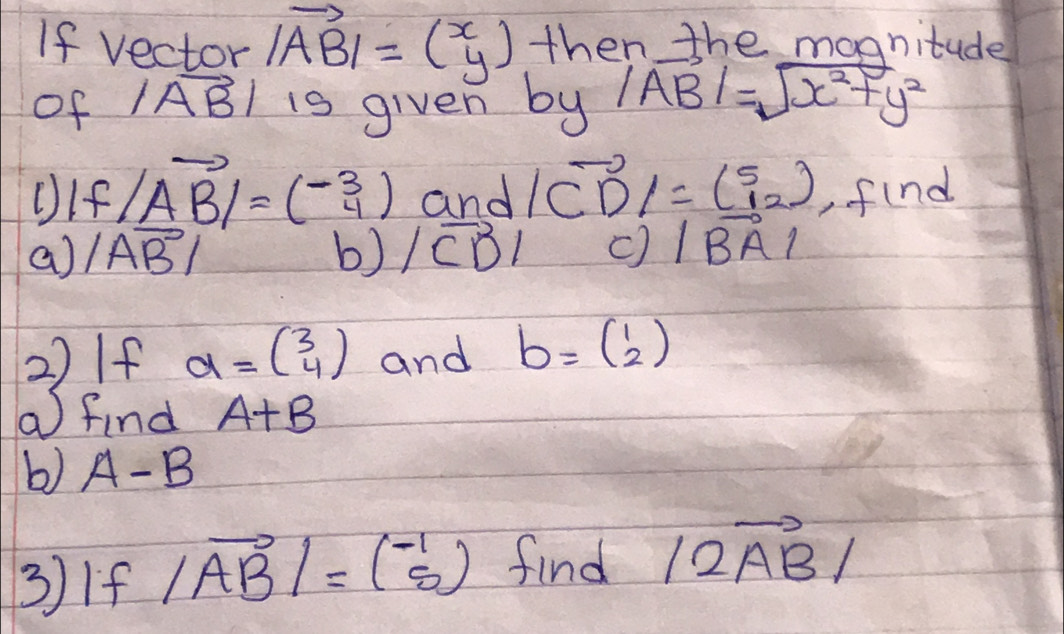 If vector |vector AB|=(beginarrayr x yendarray ) then the magnitude 
of |vector AB| is given by |vector AB|=sqrt(x^2+y^2)
OIf |vector AB|=(- 3/4 ) and |vector CD|=( 5/12 ) ,find 
a) |vector AB| b) |vector CD| c |vector BA|
2)If a=beginpmatrix 3 4endpmatrix and b=beginpmatrix 1 2endpmatrix
a find A+B
b) A-B
3If |vector AB|=( (-1)/5 ) find |2vector AB|