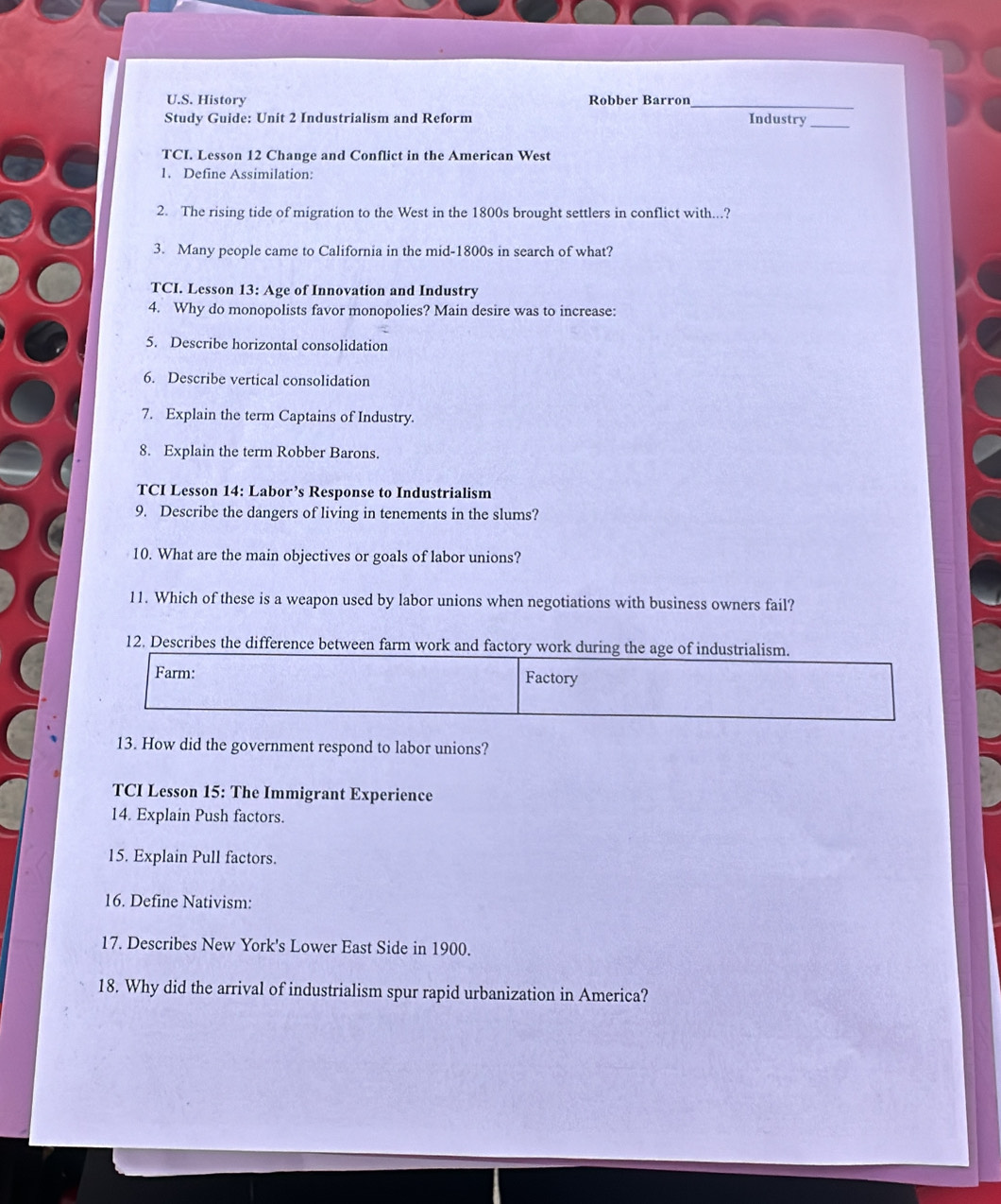 History Robber Barron_ 
Study Guide: Unit 2 Industrialism and Reform Industry_ 
TCI. Lesson 12 Change and Conflict in the American West 
1. Define Assimilation: 
2. The rising tide of migration to the West in the 1800s brought settlers in conflict with...? 
3. Many people came to California in the mid-1800s in search of what? 
TCI. Lesson 13: Age of Innovation and Industry 
4. Why do monopolists favor monopolies? Main desire was to increase: 
5. Describe horizontal consolidation 
6. Describe vertical consolidation 
7. Explain the term Captains of Industry. 
8. Explain the term Robber Barons. 
TCI Lesson 14: Labor’s Response to Industrialism 
9. Describe the dangers of living in tenements in the slums? 
10. What are the main objectives or goals of labor unions? 
11. Which of these is a weapon used by labor unions when negotiations with business owners fail? 
12. Describes the difference between farm work and factory work during the age of industrialism. 
Farm: Factory 
13. How did the government respond to labor unions? 
TCI Lesson 15: The Immigrant Experience 
14. Explain Push factors. 
15. Explain Pull factors. 
16. Define Nativism: 
17. Describes New York's Lower East Side in 1900. 
18. Why did the arrival of industrialism spur rapid urbanization in America?