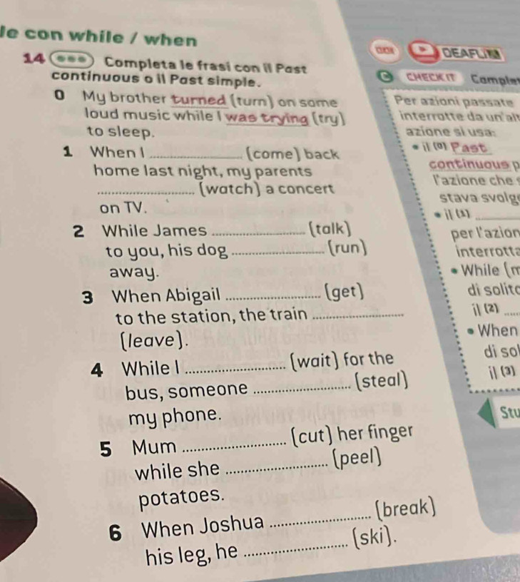 le con while / when 
DEAFLN 
14 Completa le frasí con il Past Cample 
continuous o il Past simple. CHECK IT 
0 My brother turned (tum) on same Per azioni passate 
loud music while I was trying (try) interrotte da un t 
to sleep. azíone si usa: 
1 When l _(come) back 
il (º) Past 
home last night, my parents 
continuous 
azion e c 
_(watch) a concert stava svolg 
on TV. ⅱ (1)_ 
2 While James _(talk) 
per l'azion 
to you, his dog _(run) interrotta 
away. While (m 
3 When Abigail _(get) di solíto 
to the station, the train _ⅱ(2)_ 
(leave). When 
4 While l _(wait) for the di so 
bus, someone _(steal) [| (3) 
my phone. Stu 
5 Mum _(cut) her finger 
while she _(peel) 
potatoes. 
6 When Joshua _(break) 
_(ski). 
his leg, he