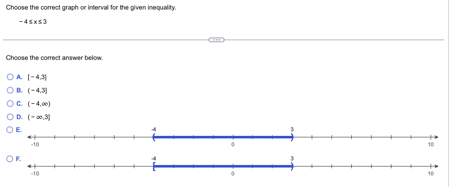 Choose the correct graph or interval for the given inequality.
-4≤ x≤ 3
Choose the correct answer below.
A. [-4,3]
B. (-4,3]
C. (-4,∈fty )
D. (-∈fty ,3]