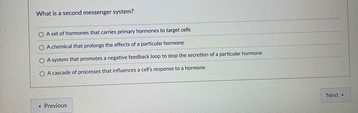 What is a second messenger system?
A set of hormones that carries primary hormones to target cells
A chemical that prolongs the effects of a particular hormone
A system that promotes a negative feedback loop to stop the secretion of a particular hormone
A cascade of processes that influences a cell's response to a hormone
Next ▶
Previous