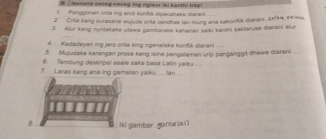 Isenana ceceg-ceceg ing ngisor iki kanthi trep! 
1. Panggonan crita ing endi konflik dipecahake diarani …... 
2. Crita kang surasane wujude crita cendhak lan mung ana sakonflik diarani .cr t a ceud 
3. Alur kang nyritakake utawa gambarake kahanan saiki kanthi sakteruse diarani alur 
4. Kedadeyan ing jero crita sing ngenalake konflik diarani …... 
5. Mujudake karangan prosa kang isine pengalaman urip panganggit dhewe diarani .... 
6. Tembung deskripsi asale saka basa Latin yaiku .... 
7. Laras kang ana ing gamelan yaiku ... lan .... 
8. Iki gambar .gamela1