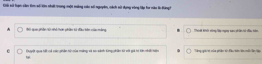 Giả sử bạn cần tìm số lớn nhất trong một mảng các số nguyên, cách sử dụng vòng lặp for nào là đúng?
A Bỏ qua phần tử nhỏ hơn phần tử đầu tiên của mảng. B Thoát khỏi vòng lặp ngay sau phần tử đầu tiên.
C Duyệt qua tất cả các phần tử của mảng và so sánh từng phần tử với giá trị lớn nhất hiện D Tăng giá trị của phần tử đầu tiên lên mỗi lần lặp.
tại.