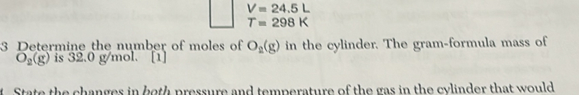 V=24.5L
T=298K
3 Determine the number of moles of O_2(g) in the cylinder. The gram-formula mass of
O_2(g) is 32.0 g/mol. [1] 
State the changes in both pressure and temperature of the gas in the cylinder that would