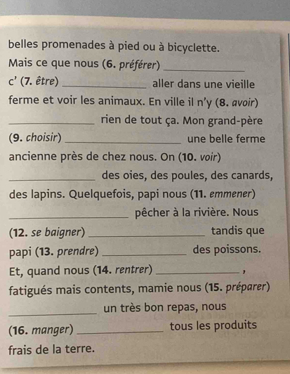 belles promenades à pied ou à bicyclette. 
Mais ce que nous (6. préférer)_ 
C' (7. être) _aller dans une vieille 
ferme et voir les animaux. En ville il n y (8. avoir) 
_rien de tout ça. Mon grand-père 
(9. choisir) _une belle ferme 
ancienne près de chez nous. On (10. voir) 
_des oies, des poules, des canards, 
des lapins. Quelquefois, papi nous (11. emmener) 
_pêcher à la rivière. Nous 
(12. se baigner) _tandis que 
papi (13. prendre) _des poissons. 
Et, quand nous (14. rentrer)_ 
fatigués mais contents, mamie nous (15. préparer) 
_ 
un très bon repas, nous 
(16. manger) _tous les produits 
frais de la terre.