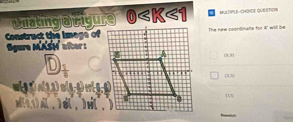 Dilatingarigure (0) < K<1 MULTIPLE-CHOICE QUESTION 
The new coordinate for A' will be 
Construct the image of 
ligure MASH after :
(9,9)
(3,3)
11 
(11) 
p(11) A (,) s (,) H (, 
Rewatch