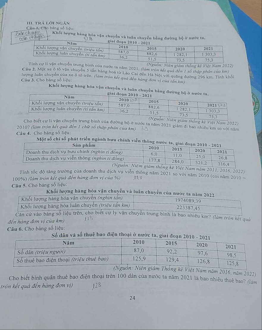 1II. trả lời ngán 
Câu I Cho bảng số liệu: 
(n chuyen Khối lượng hàng hóa vận chuyển và luân 
ily 
Niên giám thống kê Việt Nam 2022) 
bình của nước ta năm 2021. (làm tròn kết quả đến 1 số thập phản của km) 
Câu 2. Một xe ô tô vận chuyển 5 tấn hàng hoá từ Lào Cai đến Hà Nội với quãng đường 296 km. Tính khổi 
lượng luân chuyển của xe ô tô trên. (làm tròn kết quả đến hàng đơn vị của tấn. km) 
Câu 3. Cho bảng số liệu: 
Khối lượng hàng hóa vận chuyển và luân chuyển bằng đ 
thống kê Việt Nam 2022) 
bình của đường bộ ở nước ta năm 2021 giảm đi bao nhiêu km so với năm 
2010? (làm tròn kết quả đến 1 chữ số thập phân của km) 
Câu 4. Cho bảng số liệu: 
Một số chỉ số phát triển ngành bưu chính viễ 
g kê Việt Nam năm 2011, 2016, 2022) 
Tính tốc độ tăng trường của doanh thu dịch vụ viễn thông năm 2021 so với năm 2010 (coi năm 2010 =
100%) (làm tròn kết quả đến hàng đơn vị của %) 
Câu 5. Cho bảng số liệu: 
Khối lượng hàng hóa vận chuyển và luân chuyể 
Căn cứ vào bảng bình là bao nhiêu km? (làm tròn kết quả 
đến hàng đơn vị của km) 
Câu 6. Cho bảng số liệu: 
Số dân và số thuê bao điện thoại ở nước ta, giai đo 
kê Việt Nam năm 2016, năm 2022) 
Cho biết bình quân thuê bao điện thoại trên 100 dân của nước ta năm 2021 là bao nhiêu thuê bao? (làm 
tròn kết quả đến hàng đơn vị)
24
