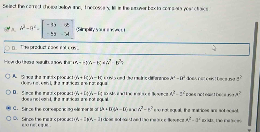 Select the correct choice below and, if necessary, fill in the answer box to complete your choice.
A. A^2-B^2=beginbmatrix -95&55 -55&-34endbmatrix (Simplify your answer.)
B. The product does not exist.
How do these results show that (A+B)(A-B)!= A^2-B^2 ?
A. Since the matrix product (A+B)(A-B) exists and the matrix difference A^2-B^2 does not exist because B^2
does not exist, the matrices are not equal.
B. Since the matrix product (A+B)(A-B) exists and the matrix difference A^2-B^2 does not exist because A^2
does not exist, the matrices are not equal.
C. Since the corresponding elements of (A+B)(A-B) and A^2-B^2 are not equal, the matrices are not equal.
D. Since the matrix product (A+B)(A-B) does not exist and the matrix difference A^2-B^2 exists, the matrices
are not equal.