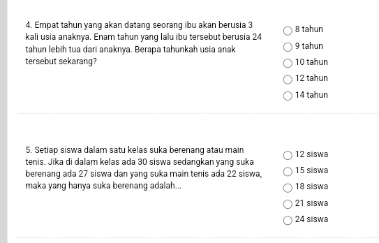 Empat tahun yang akan datang seorang ibu akan berusia 3 8 tahun
kali usia anaknya. Enam tahun yang lalu ibu tersebut berusia 24
tahun lebih tua dari anaknya. Berapa tahunkah usia anak 9 tahun
tersebut sekarang? 10 tahun
12 tahun
14 tahun
5. Setiap siswa dalam satu kelas suka berenang atau main 12 siswa
tenis. Jika di dalam kelas ada 30 siswa sedangkan yang suka
berenang ada 27 siswa dan yang suka main tenis ada 22 siswa, 15 siswa
maka yang hanya suka berenang adalah... 18 siswa
21 siswa
24 siswa