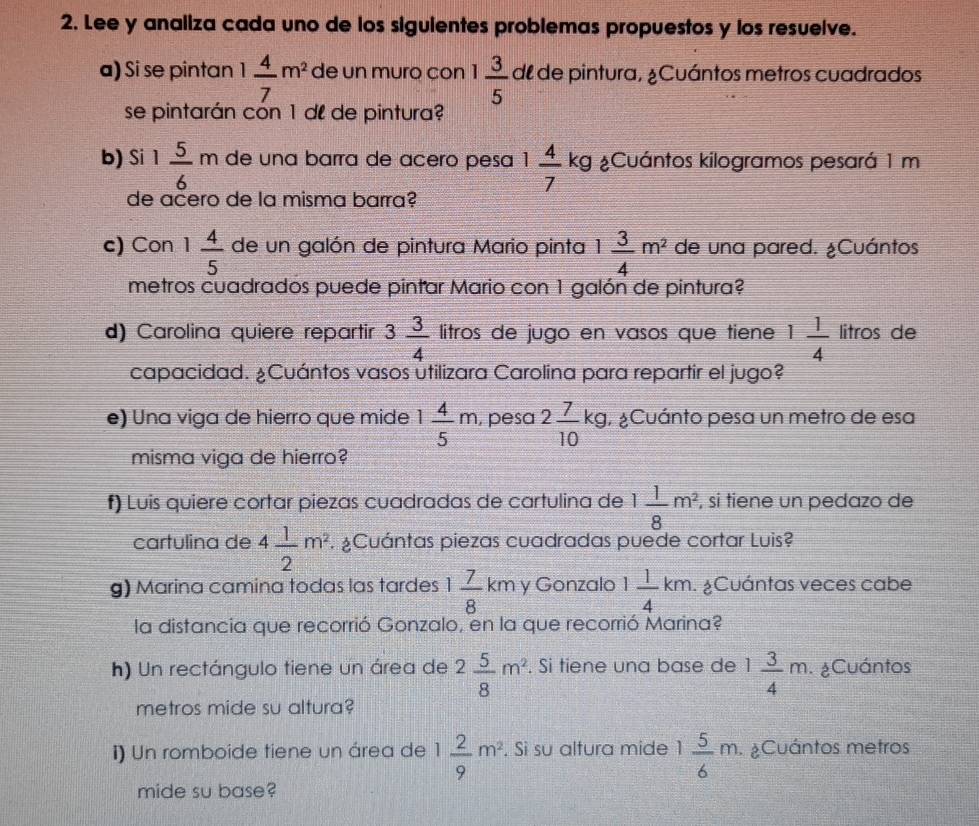 Lee y analiza cada uno de los siguientes problemas propuestos y los resuelve.
a) Si se pintan 1 4/7 m^2 de un muro con 1 3/5  dl de pintura, ¿Cuántos metros cuadrados
se pintarán cón 1 dº de pintura?
b) Si 1 5/6 m de una barra de aceão pesa 1 4/7 kg ¿Cuántos kilogramos pesará 1 m
de ačero de la misma barra?
c) Con 1 4/5  de un galón de pintura Mario pinta 1 3/4 m^2 de una pared. ¿Cuántos
metros cuadrados puede pintar Mario con 1 galón de pintura?
d) Carolina quiere repartir 3 3/4  litros de jugo en vasos que tiene 1 1/4  litros de
capacidad. ¿Cuántos vasos utilizara Carolina para repartir el jugo?
e) Una viga de hierro que mide 1 4/5 m , pesa 2 7/10 kg ¿Cuánto pesa un metro de esa
misma viga de hierro?
f) Luis quiere cortar piezas cuadradas de cartulina de 1 1/8 m^2 , si tiene un pedazo de
cartulina de 4 1/2 m^2 ¿Cuántas piezas cuadradas puede cortar Luis?
g) Marina camina todas las tardes 1 7/8 km y Gonzalo 1 1/4 km. ¿Cuántas veces cabe
la distancia que recorrió Gonzalo, en la que recorrió Marina?
h) Un rectángulo tiene un área de 2 5/8 m^2. Si tiene una base de 1 3/4 m ¿Cuántos
metros mide su altura?
I) Un romboide tiene un área de 1 2/9 m^2. Sì su altura mide 1 5/6 m ¿Cuántos metros
mide su base?