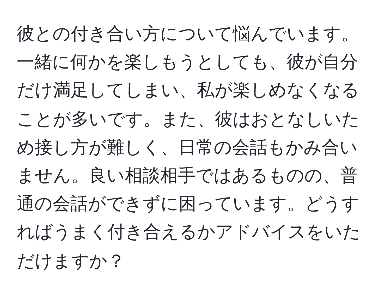 彼との付き合い方について悩んでいます。一緒に何かを楽しもうとしても、彼が自分だけ満足してしまい、私が楽しめなくなることが多いです。また、彼はおとなしいため接し方が難しく、日常の会話もかみ合いません。良い相談相手ではあるものの、普通の会話ができずに困っています。どうすればうまく付き合えるかアドバイスをいただけますか？