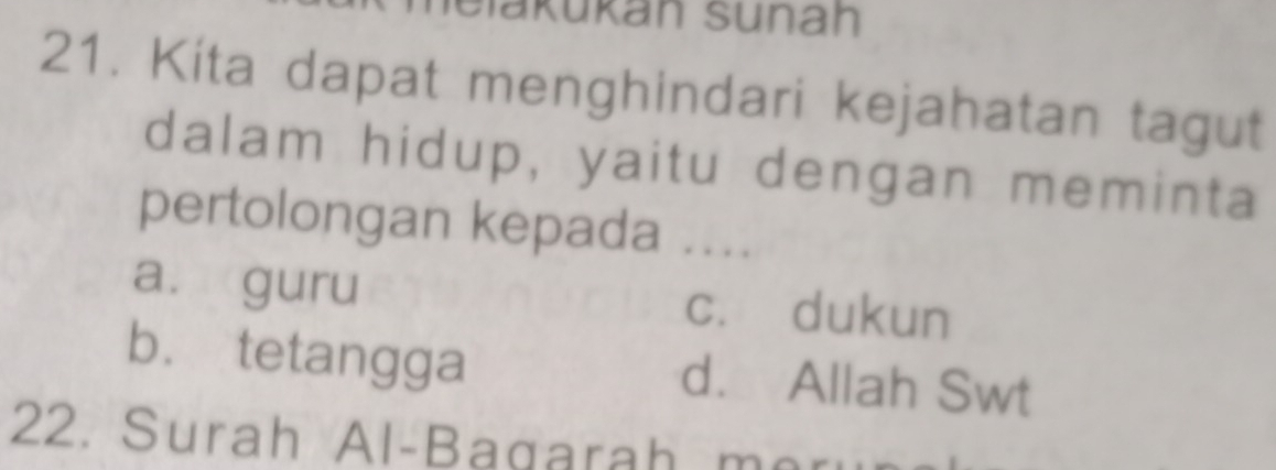 Slakükan sünah
21. Kita dapat menghindari kejahatan tagut
dalam hidup, yaitu dengan meminta
pertolongan kepada ....
a. guru cí dukun
b. tetangga d. Allah Swt
22. Surah Al-Bagarah mor