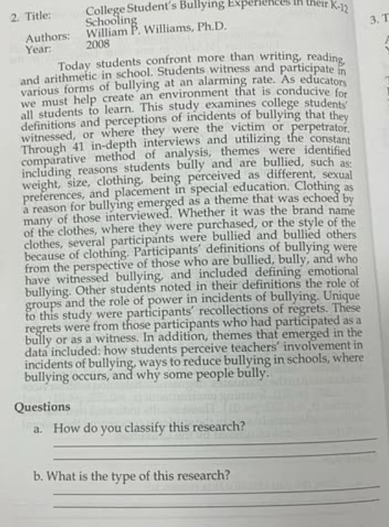 College Student's Bullying Experiences in their K-12 
2. Title: Schooling 
Authors: William P. Williams, Ph.D. 3. T 
Year: 2008 
Today students confront more than writing, reading 
and arithmetic in school. Students witness and participate 
various forms of bullying at an alarming rate. As educators 
we must help create an environment that is conducive for 
all students to learn. This study examines college students 
definitions and perceptions of incidents of bullying that they 
witnessed, or where they were the victim or perpetrator. 
Through 41 in-depth interviews and utilizing the constant 
comparative method of analysis, themes were identified 
including reasons students bully and are bullied, such as: 
weight, size, clothing, being perceived as different, sexual 
preferences, and placement in special education. Clothing as 
a reason for bullying emerged as a theme that was echoed by 
many of those interviewed. Whether it was the brand name 
of the clothes, where they were purchased, or the style of the 
clothes, several participants were bullied and bullied others 
because of clothing. Participants' definitions of bullying were 
from the perspective of those who are bullied, bully, and who 
have witnessed bullying, and included defining emotional 
bullying. Other students noted in their definitions the role of 
groups and the role of power in incidents of bullying. Unique 
to this study were participants' recollections of regrets. These 
regrets were from those participants who had participated as a 
bully or as a witness. In addition, themes that emerged in the 
data included: how students perceive teachers’ involvement in 
incidents of bullying, ways to reduce bullying in schools, where 
bullying occurs, and why some people bully. 
Questions 
_ 
a. How do you classify this research? 
_ 
_ 
b. What is the type of this research? 
_