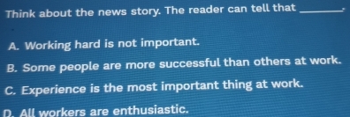 Think about the news story. The reader can tell that_
A. Working hard is not important.
B. Some people are more successful than others at work.
C. Experience is the most important thing at work.
D. All workers are enthusiastic.