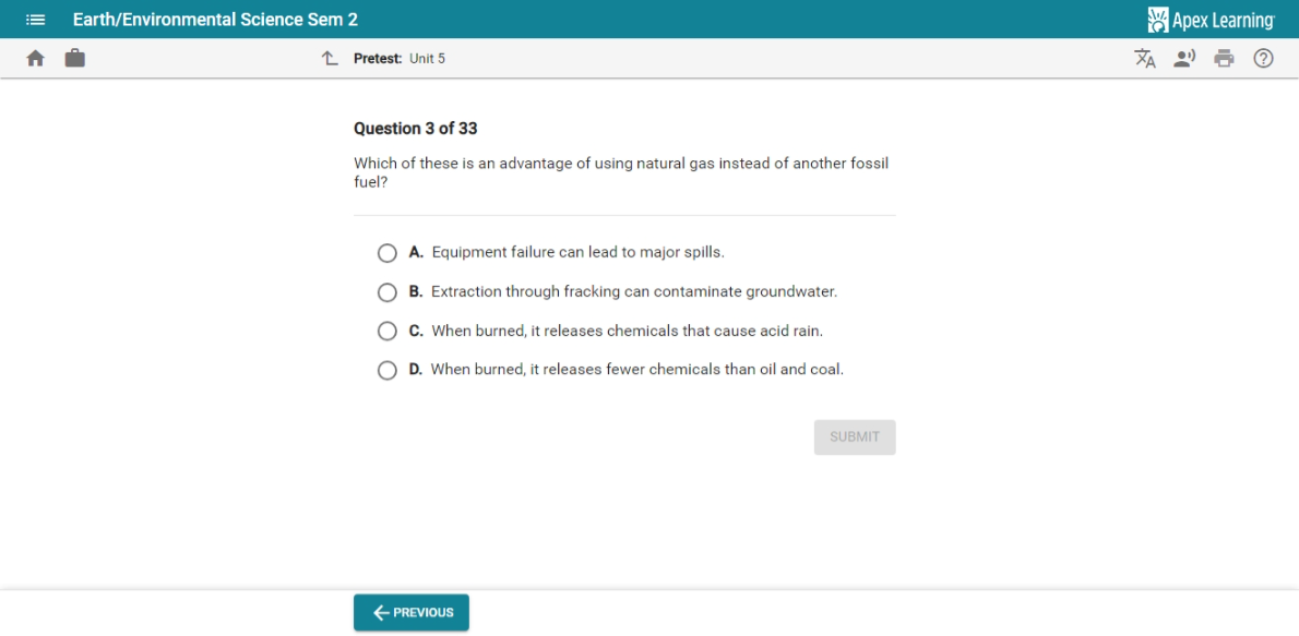 Earth/Environmental Science Sem 2 Apex Learning
Pretest: Unit 5
Question 3 of 33
Which of these is an advantage of using natural gas instead of another fossil
fuel?
A. Equipment failure can lead to major spills
B. Extraction through fracking can contaminate groundwater.
C. When burned, it releases chemicals that cause acid rain.
D. When burned, it releases fewer chemicals than oil and coal.
SUBMIT
← previous