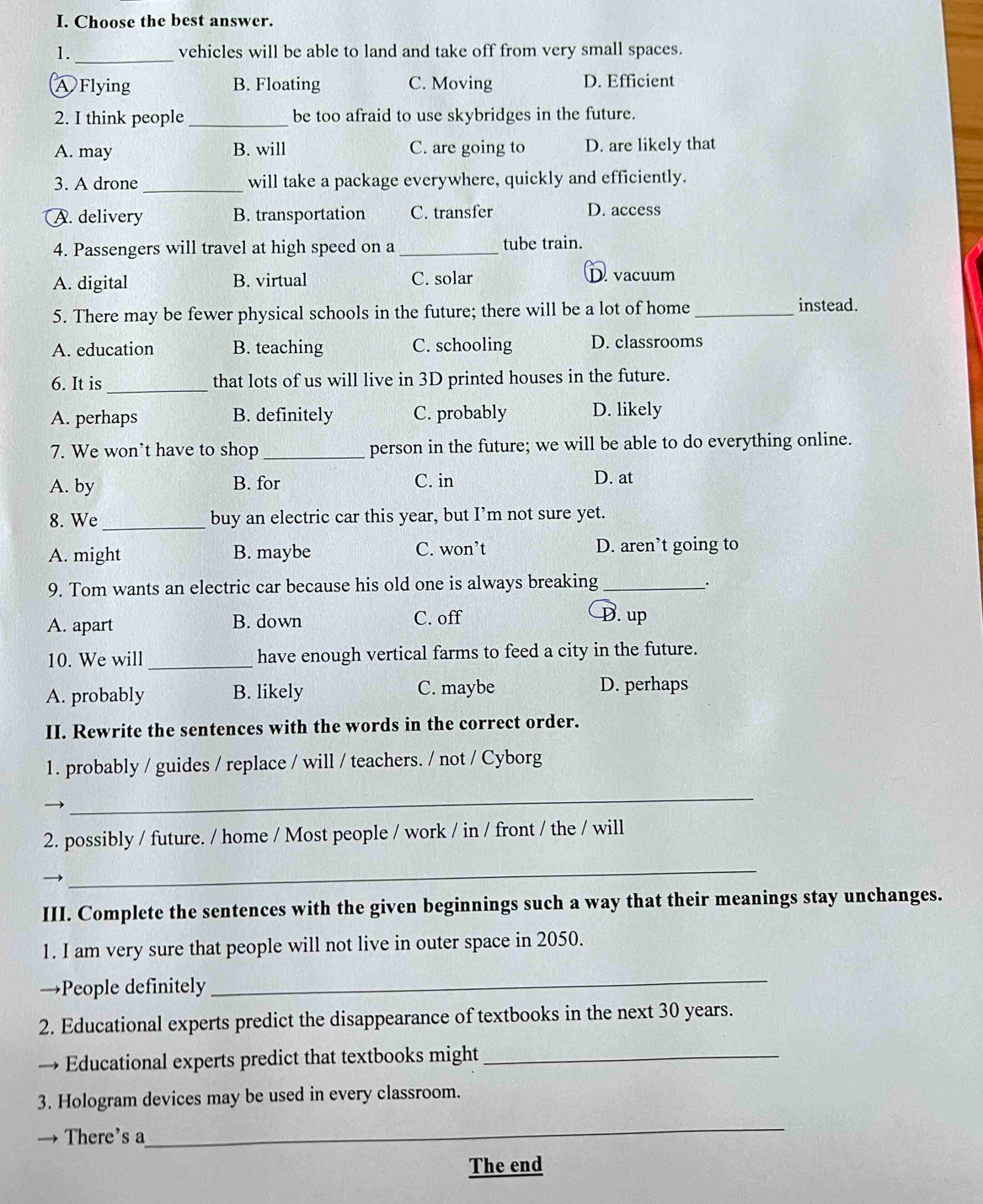 Choose the best answer.
1._ vehicles will be able to land and take off from very small spaces.
A Flying B. Floating C. Moving D. Efficient
2. I think people_ be too afraid to use skybridges in the future.
A. may B. will C. are going to D. are likely that
3. A drone _will take a package everywhere, quickly and efficiently.
A. delivery B. transportation C. transfer
D. access
4. Passengers will travel at high speed on a _tube train.
A. digital B. virtual C. solar D. vacuum
5. There may be fewer physical schools in the future; there will be a lot of home_ instead.
A. education B. teaching C. schooling D. classrooms
6. It is_ that lots of us will live in 3D printed houses in the future.
A. perhaps B. definitely C. probably D. likely
7. We won’t have to shop_ person in the future; we will be able to do everything online.
A. by B. for C. in D. at
8. We _buy an electric car this year, but I’m not sure yet.
A. might B. maybe C. won’t D. aren’t going to
9. Tom wants an electric car because his old one is always breaking_
.
A. apart B. down C. off
D. up
10. We will _have enough vertical farms to feed a city in the future.
A. probably B. likely C. maybe D. perhaps
II. Rewrite the sentences with the words in the correct order.
1. probably / guides / replace / will / teachers. / not / Cyborg
→
_
2. possibly / future. / home / Most people / work / in / front / the / will
_
III. Complete the sentences with the given beginnings such a way that their meanings stay unchanges.
1. I am very sure that people will not live in outer space in 2050.
→People definitely
_
2. Educational experts predict the disappearance of textbooks in the next 30 years.
→ Educational experts predict that textbooks might_
3. Hologram devices may be used in every classroom.
There's a
_
The end