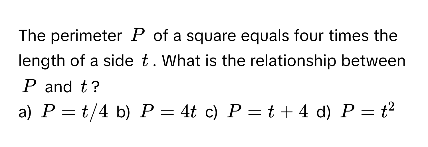 The perimeter $P$ of a square equals four times the length of a side $t$. What is the relationship between $P$ and $t$?

a) $P = t/4$  b) $P = 4t$  c) $P = t + 4$  d) $P = t^2$