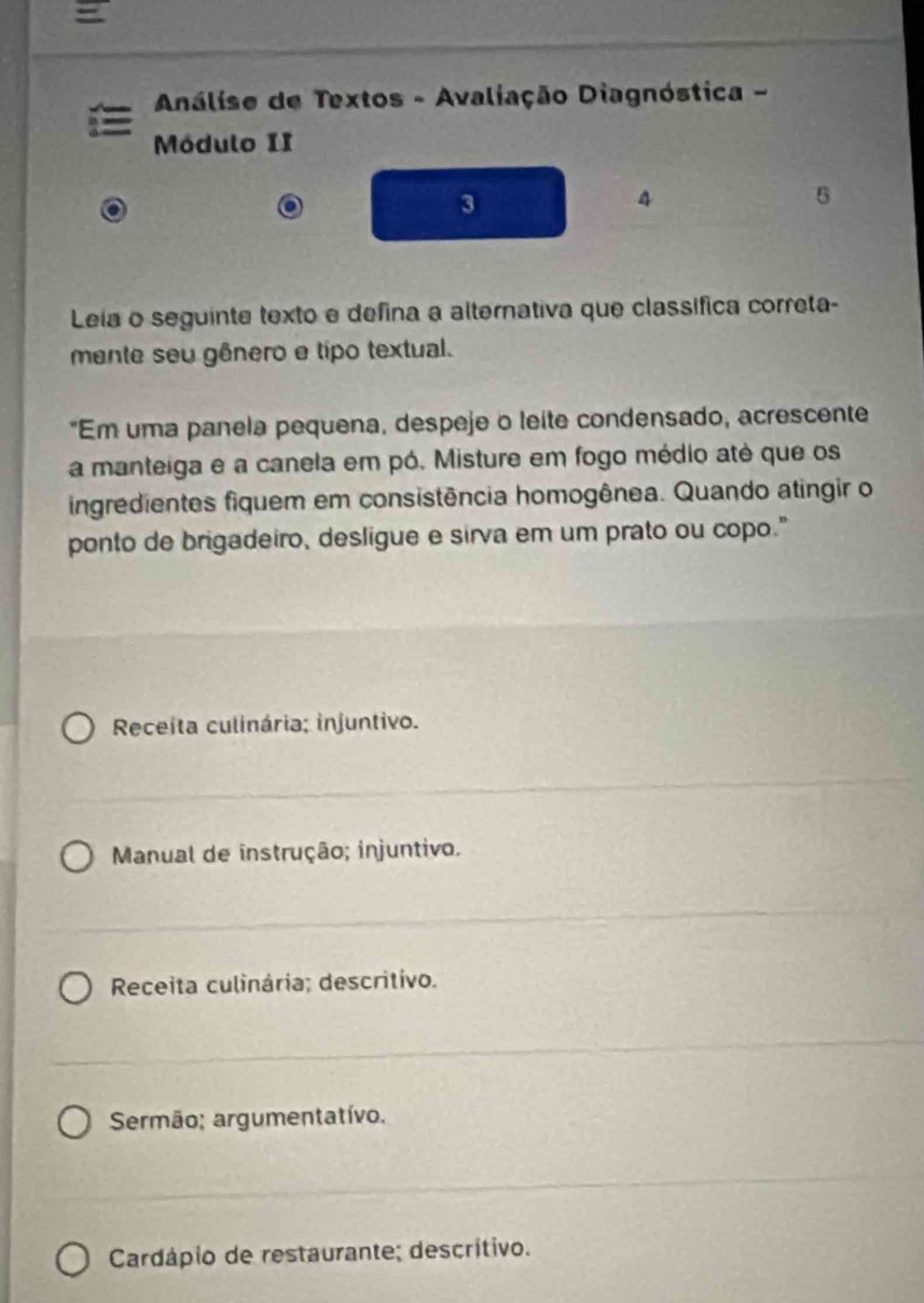 =
* Análise de Textos - Avaliação Diagnóstica -
Módulo II
3
4
5
Leia o seguinte texto e defina a alternativa que classífica correta-
mente seu gênero e tipo textual.
"Em uma panela pequena, despeje o leite condensado, acrescente
a manteiga e a canela em pó. Misture em fogo médio até que os
ingredientes fiquem em consistência homogênea. Quando atingir o
ponto de brigadeiro, desligue e sirva em um prato ou copo."
Receita culinária; injuntivo.
Manual de instrução; injuntivo.
Receita culinária; descritivo.
Sermão; argumentatívo.
Cardápio de restaurante; descrítivo.