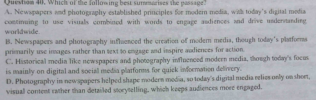 Which of the following best summarises the passage?
A. Newspapers and photography established principles for modern media, with today’s digital media
continuing to use visuals combined with words to engage audiences and drive understanding
worldwide.
B. Newspapers and photography influenced the creation of modern media, though today’s platforms
primarily use images rather than text to engage and inspire audiences for action.
C. Historical media like newspapers and photography influenced modern media, though today's focus
is mainly on digital and social media platforms for quick information delivery.
D. Photography in newspapers helped shape modern media, so today's digital media relies only on short,
visual content rather than detailed storytelling, which keeps audiences more engaged.