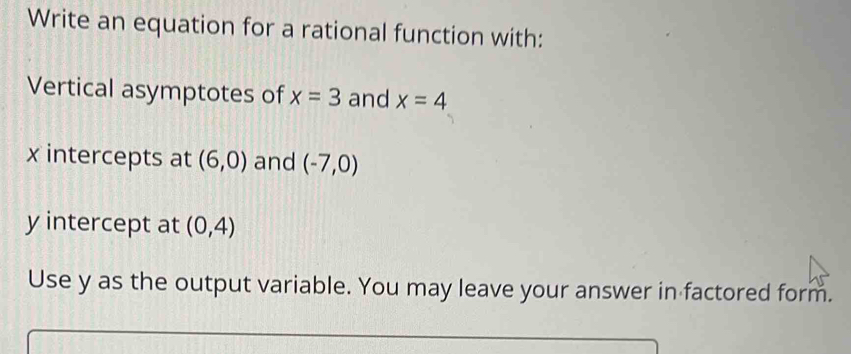 Write an equation for a rational function with: 
Vertical asymptotes of x=3 and x=4
x intercepts at (6,0) and (-7,0)
y intercept at (0,4)
Use y as the output variable. You may leave your answer in factored form.