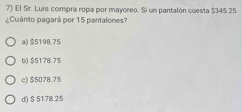 El Sr. Luis compra ropa por mayoreo. Si un pantalón cuesta $345.25
¿Cuánto pagará por 15 pantalones?
a) $5198.75
b) $5178.75
c) $5078.75
d) $ 5178.25